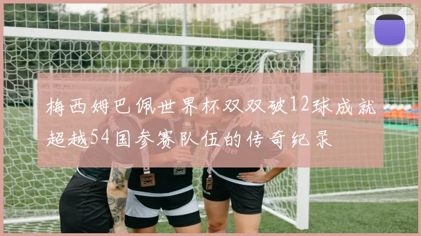 梅西姆巴佩世界杯双双破12球成就超越54国参赛队伍的传奇纪录