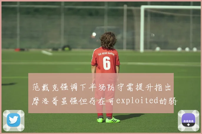 范戴克强调下半场防守需提升指出摩洛哥虽强但存在可exploited的弱点