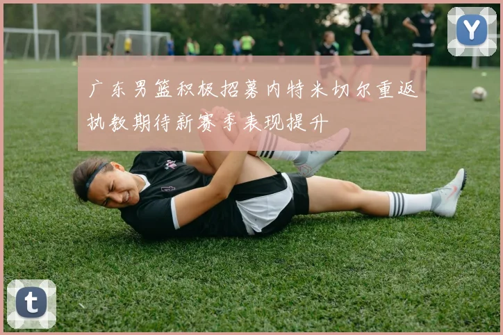 广东男篮积极招募内特米切尔重返执教期待新赛季表现提升