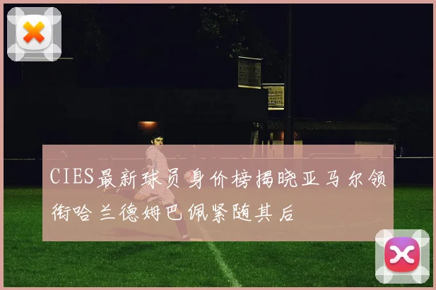 CIES最新球员身价榜揭晓亚马尔领衔哈兰德姆巴佩紧随其后
