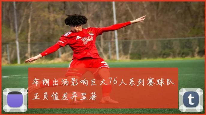 布朗出场影响巨大76人系列赛球队正负值差异显著