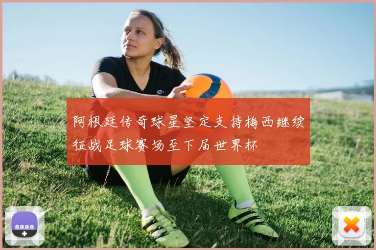 阿根廷传奇球星坚定支持梅西继续征战足球赛场至下届世界杯