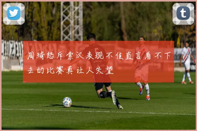 周琦怒斥索汉表现不佳直言看不下去的比赛真让人失望