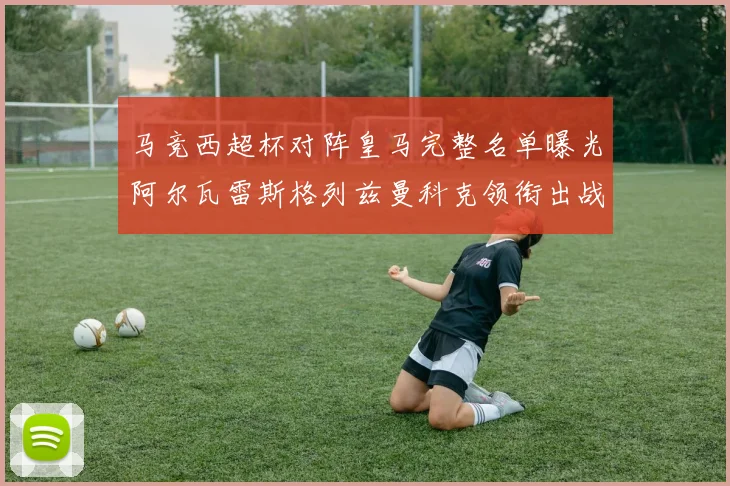 马竞西超杯对阵皇马完整名单曝光阿尔瓦雷斯格列兹曼科克领衔出战