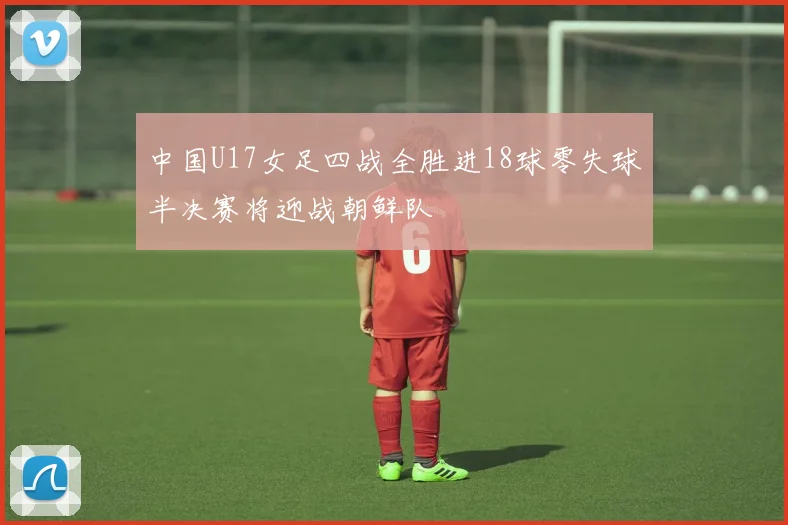 中国U17女足四战全胜进18球零失球半决赛将迎战朝鲜队