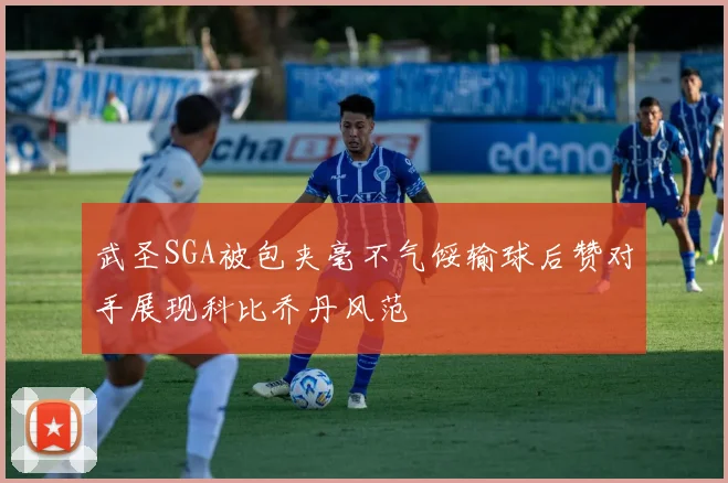 武圣SGA被包夹毫不气馁输球后赞对手展现科比乔丹风范