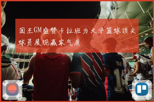 国王GM盛赞卡拉班为大学篮球顶尖球员展现赢家气质