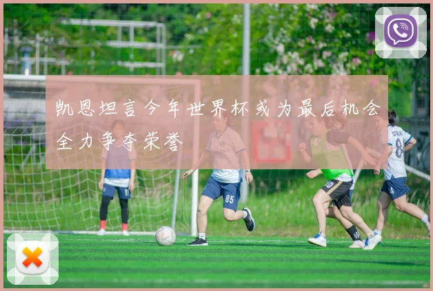 凯恩坦言今年世界杯或为最后机会全力争夺荣誉