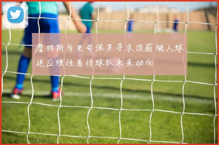 詹姆斯与里奇保罗寻求顶薪湖人球迷应理性看待球队未来动向