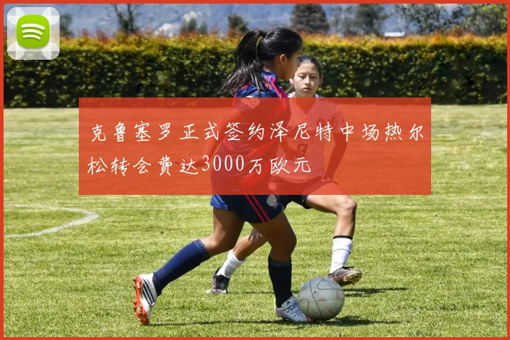 克鲁塞罗正式签约泽尼特中场热尔松转会费达3000万欧元